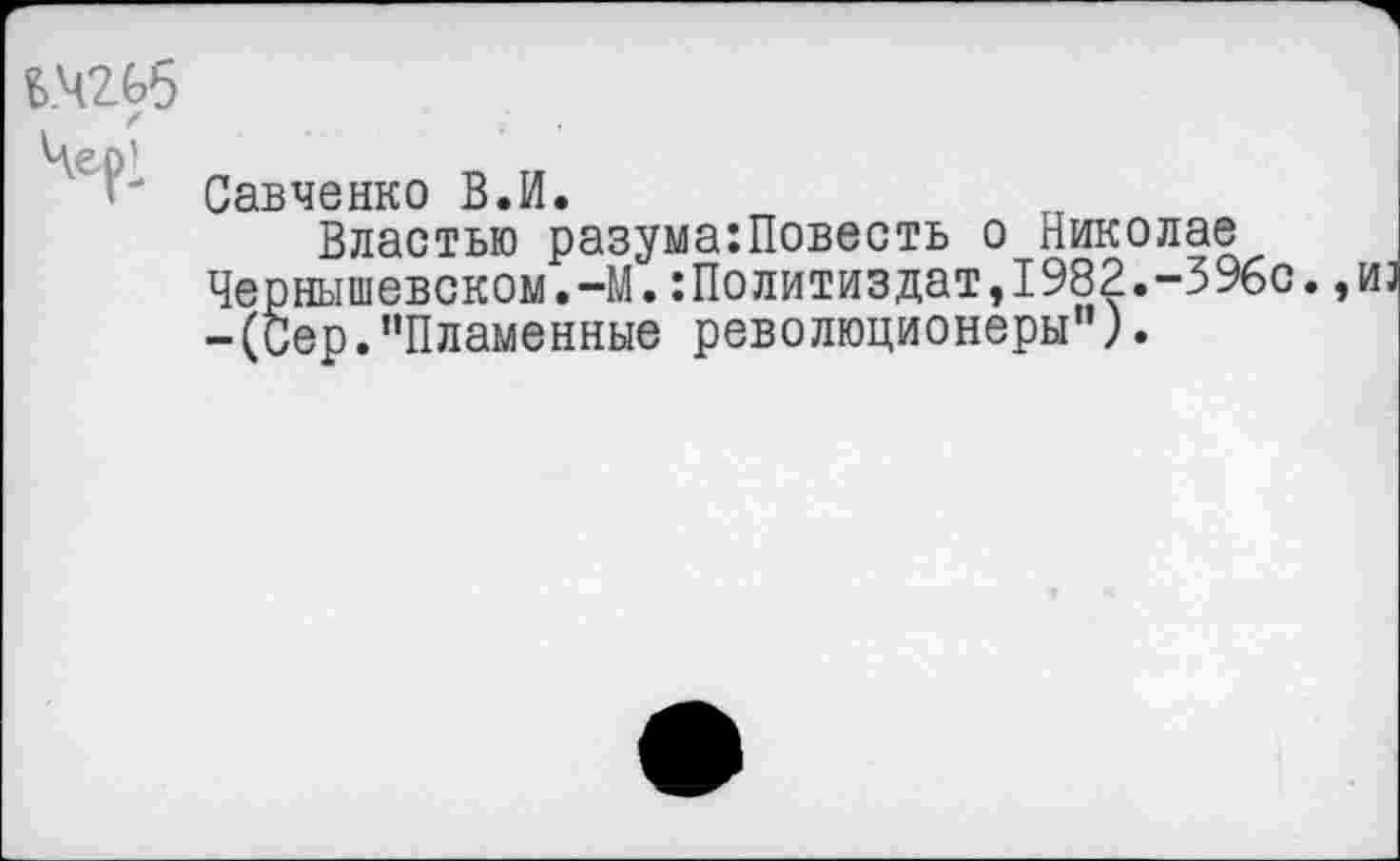 ﻿в.чгьб
Савченко В.И.
Властью разума:Повесть о Николае Чернышевском.-М. Политиздат,1982.-396с.,из -(Сер."Пламенные революционеры").